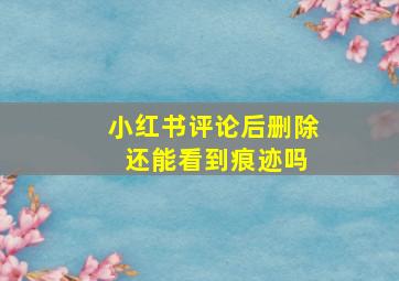 小红书评论后删除 还能看到痕迹吗